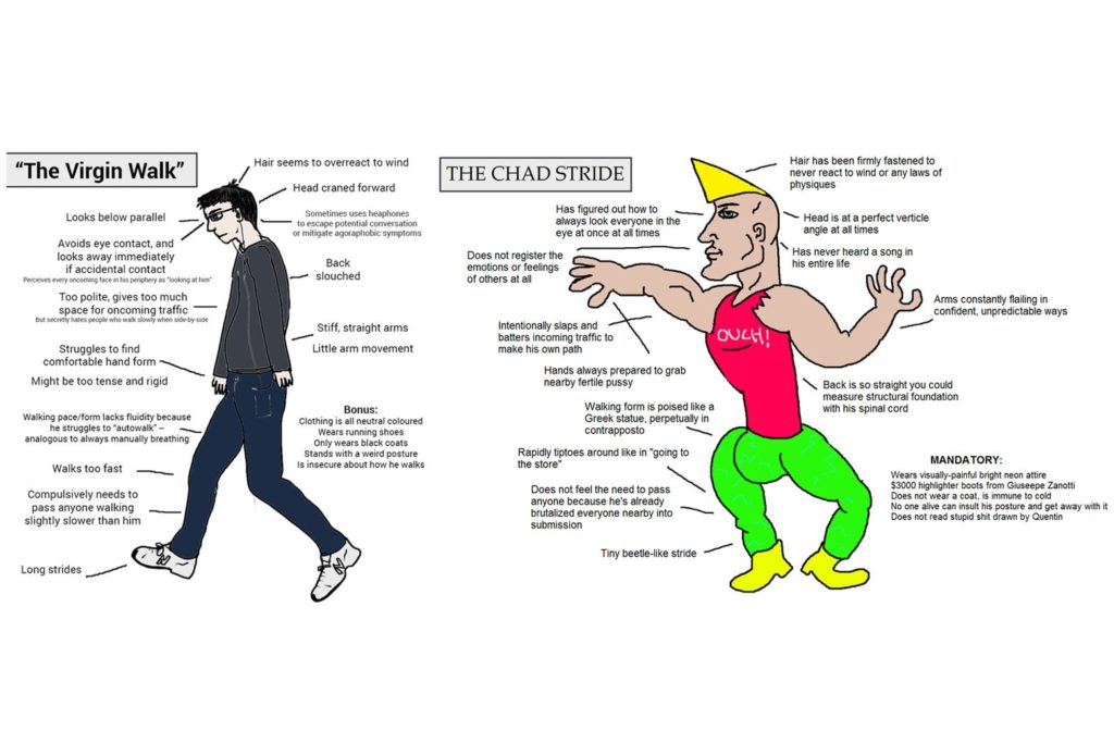The incel walk/chad stride meme. The incel walks with his head pointed to the ground, the chad waving his arms around and unable to stand normally because of an exaggerated cock bulge
