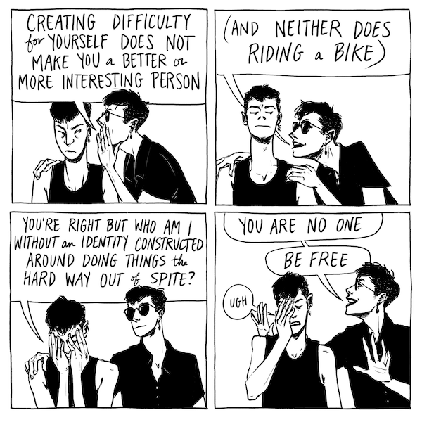 four panel comic of two identical characters speaking. Text reads: "Creating difficulty for yourself does not make you a better or more interesting person. (And neither does riding a bike)." "You're right, but who am I without an identity constructed around doing things the hard way out of spite?" "You are no one. Be free."